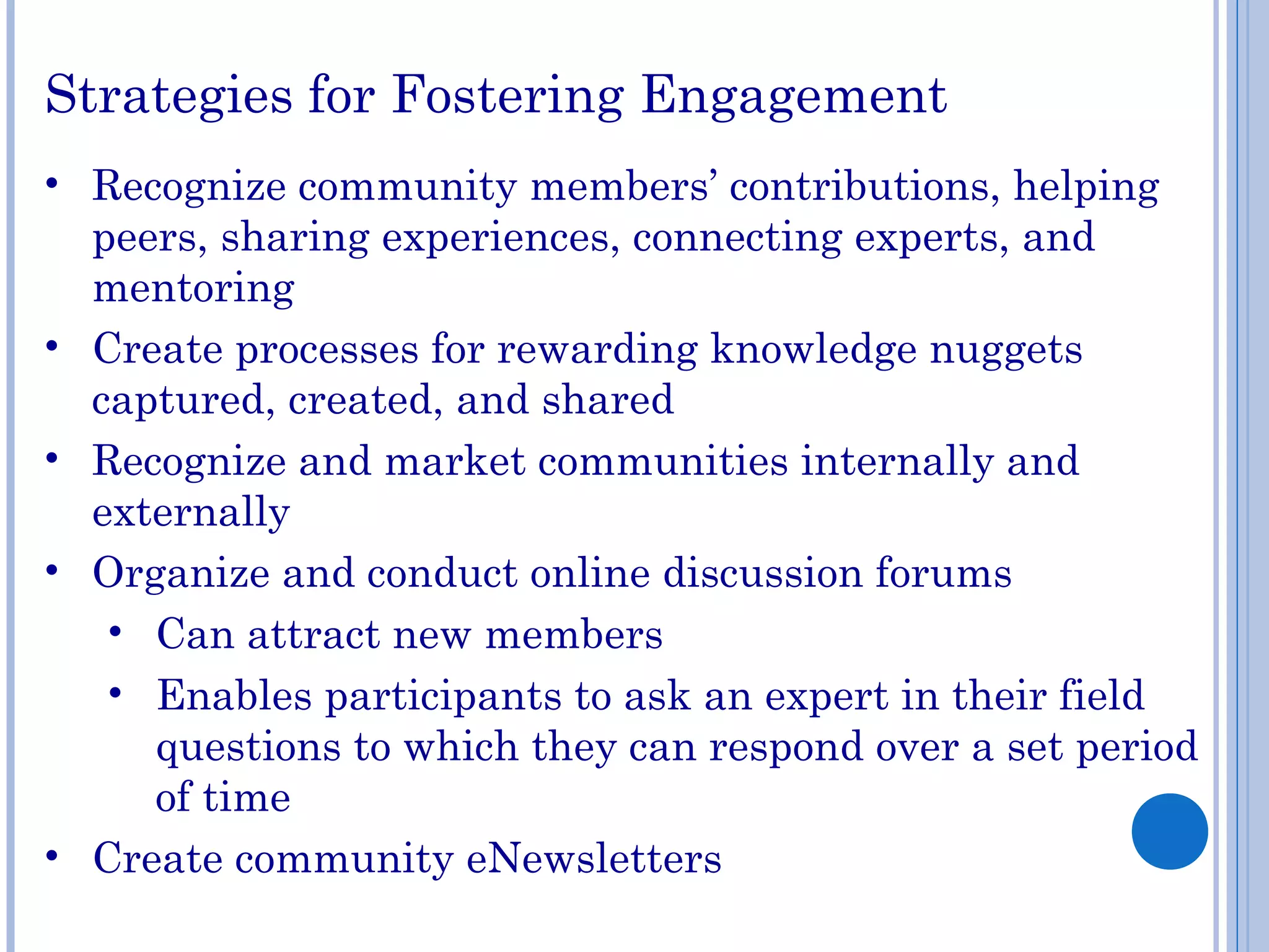 Strategies for Fostering Engagement
• Recognize community members’ contributions, helping
peers, sharing experiences, connecting experts, and
mentoring
• Create processes for rewarding knowledge nuggets
captured, created, and shared
• Recognize and market communities internally and
externally
• Organize and conduct online discussion forums
• Can attract new members
• Enables participants to ask an expert in their field
questions to which they can respond over a set period
of time
• Create community eNewsletters
 