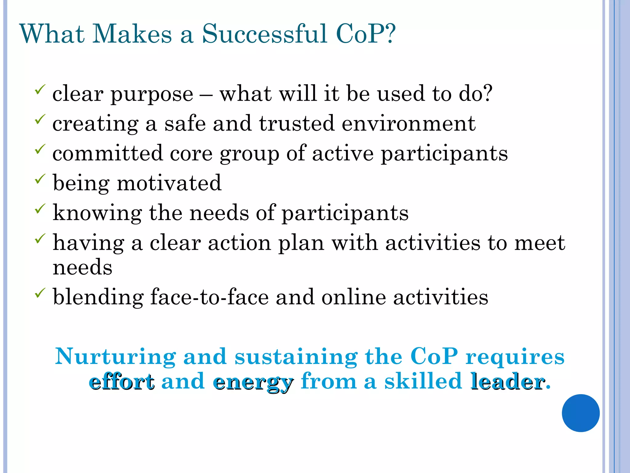  clear purpose – what will it be used to do?
 creating a safe and trusted environment
 committed core group of active participants
 being motivated
 knowing the needs of participants
 having a clear action plan with activities to meet
needs
 blending face-to-face and online activities
Nurturing and sustaining the CoP requires
efforteffort and energyenergy from a skilled leaderleader.
What Makes a Successful CoP?
 
