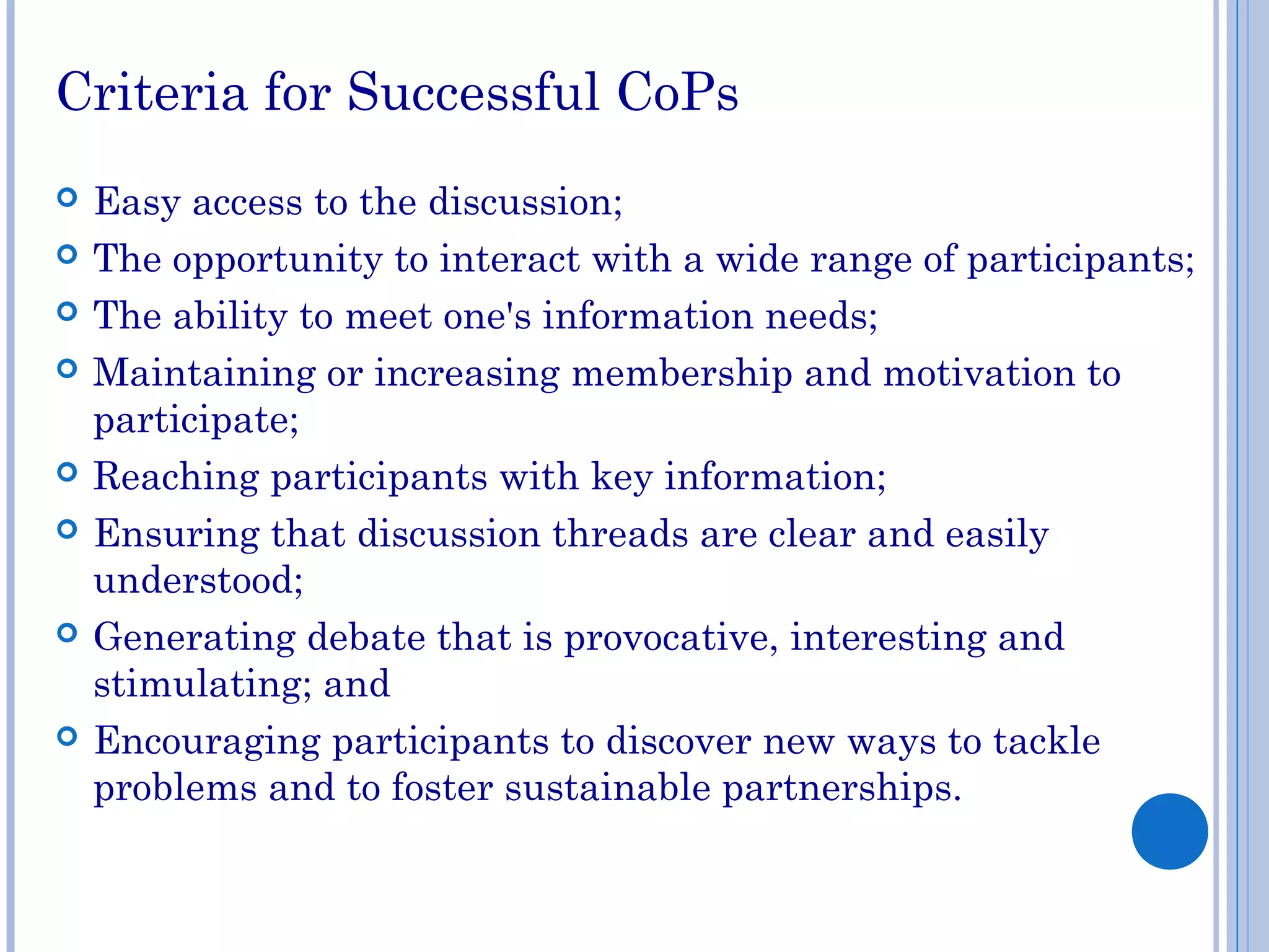 Criteria for Successful CoPs
 Easy access to the discussion;
 The opportunity to interact with a wide range of participants;
 The ability to meet one's information needs;
 Maintaining or increasing membership and motivation to
participate;
 Reaching participants with key information;
 Ensuring that discussion threads are clear and easily
understood;
 Generating debate that is provocative, interesting and
stimulating; and
 Encouraging participants to discover new ways to tackle
problems and to foster sustainable partnerships.
 