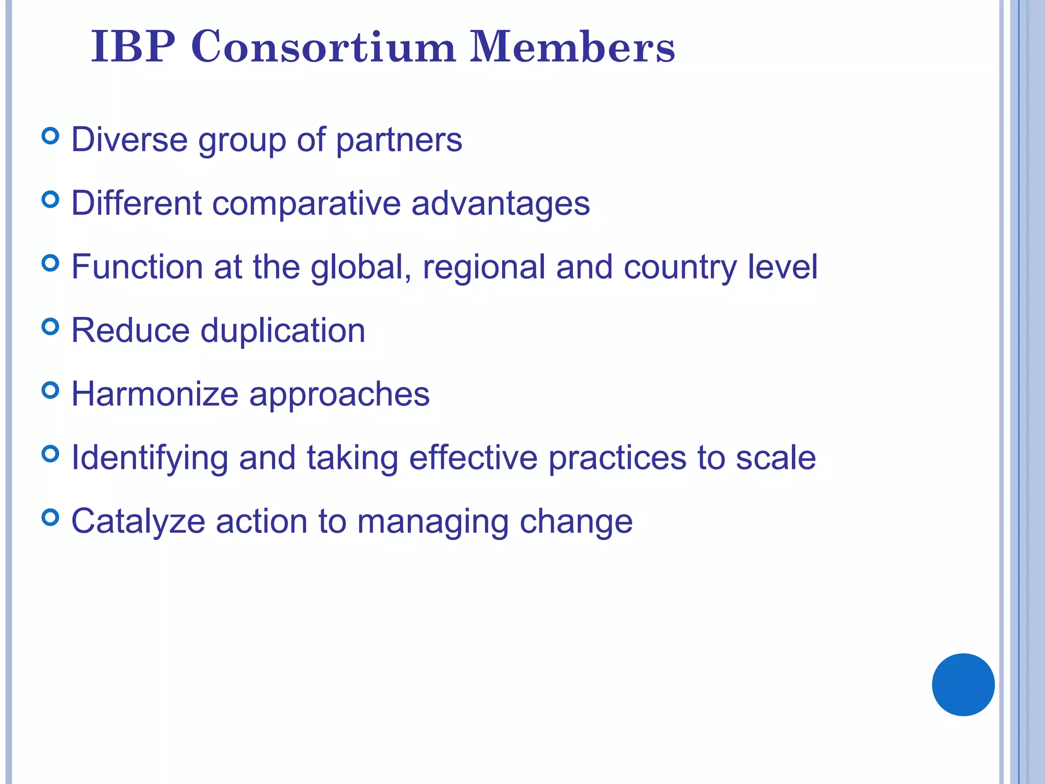 IBP Consortium Members
 Diverse group of partners
 Different comparative advantages
 Function at the global, regional and country level
 Reduce duplication
 Harmonize approaches
 Identifying and taking effective practices to scale
 Catalyze action to managing change
 