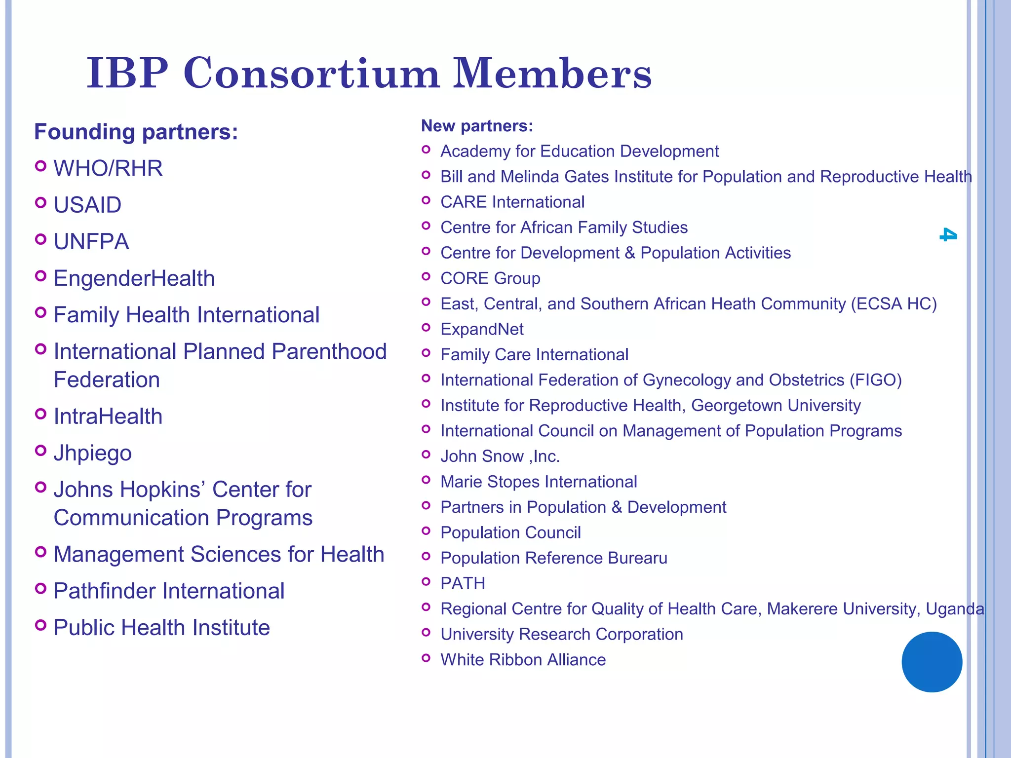 IBP Consortium Members
Founding partners:
 WHO/RHR
 USAID
 UNFPA
 EngenderHealth
 Family Health International
 International Planned Parenthood
Federation
 IntraHealth
 Jhpiego
 Johns Hopkins’ Center for
Communication Programs
 Management Sciences for Health
 Pathfinder International
 Public Health Institute
New partners:
 Academy for Education Development
 Bill and Melinda Gates Institute for Population and Reproductive Health
 CARE International
 Centre for African Family Studies
 Centre for Development & Population Activities
 CORE Group
 East, Central, and Southern African Heath Community (ECSA HC)
 ExpandNet
 Family Care International
 International Federation of Gynecology and Obstetrics (FIGO)
 Institute for Reproductive Health, Georgetown University
 International Council on Management of Population Programs
 John Snow ,Inc.
 Marie Stopes International
 Partners in Population & Development
 Population Council
 Population Reference Burearu
 PATH
 Regional Centre for Quality of Health Care, Makerere University, Uganda
 University Research Corporation
 White Ribbon Alliance
4
 