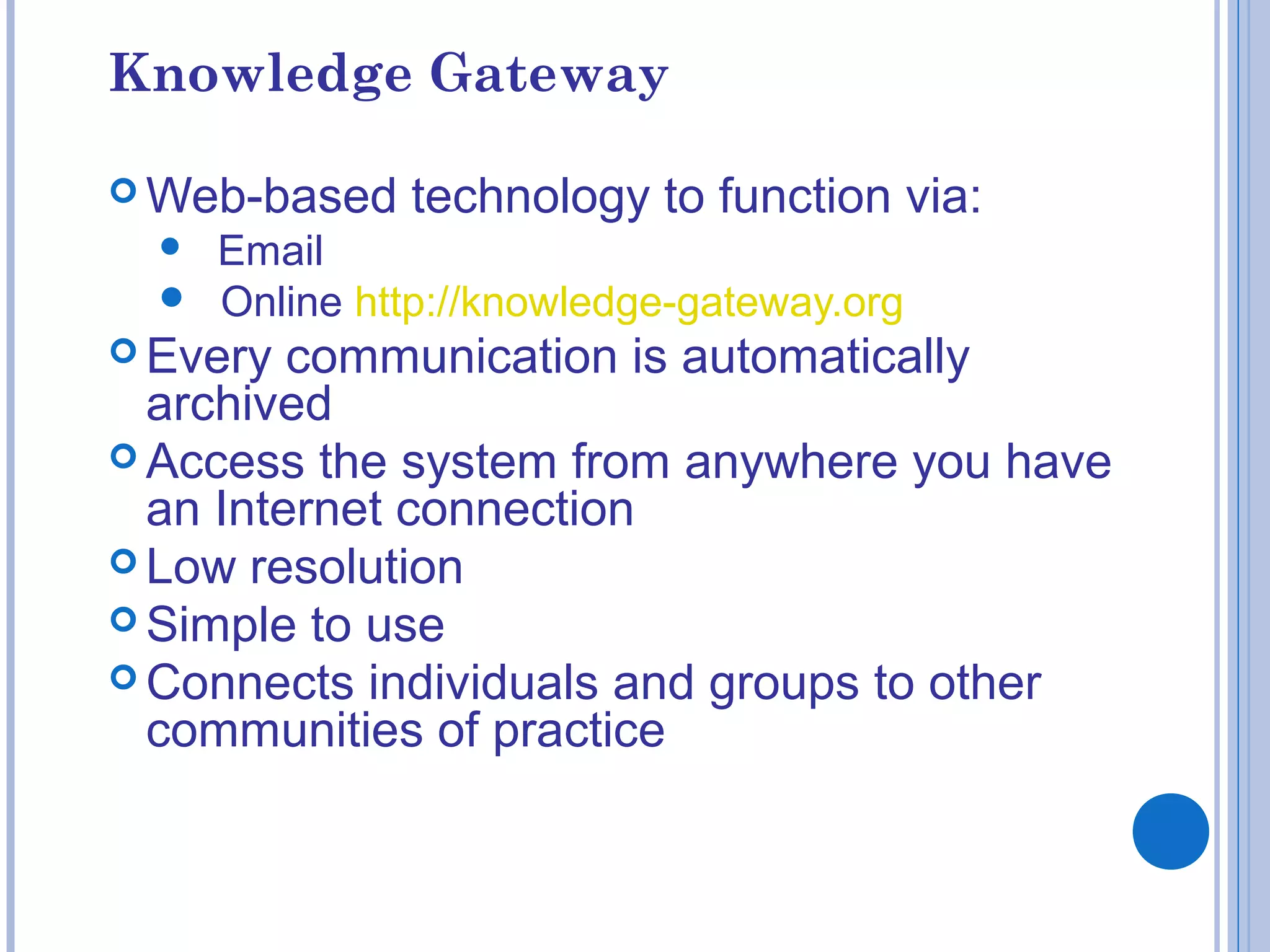 Knowledge Gateway
 Web-based technology to function via:
 Email
 Online http://knowledge-gateway.org
 Every communication is automatically
archived
 Access the system from anywhere you have
an Internet connection
 Low resolution
 Simple to use
 Connects individuals and groups to other
communities of practice
 