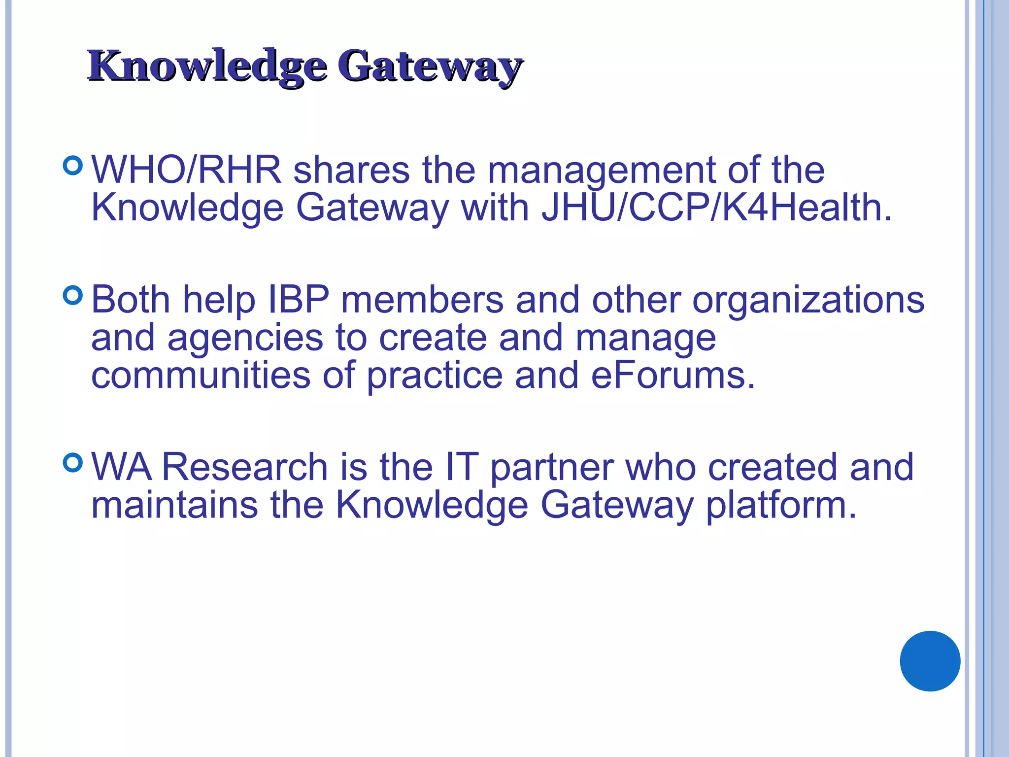 Knowledge GatewayKnowledge Gateway
 WHO/RHR shares the management of the
Knowledge Gateway with JHU/CCP/K4Health.
 Both help IBP members and other organizations
and agencies to create and manage
communities of practice and eForums.
 WA Research is the IT partner who created and
maintains the Knowledge Gateway platform.
 