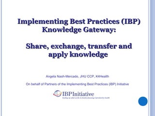 Angela Nash-Mercado, JHU CCP, K4Health
On behalf of Partners of the Implementing Best Practices (IBP) Initiative
Implementing Best Practices (IBP)Implementing Best Practices (IBP)
Knowledge Gateway:Knowledge Gateway:
Share, exchange, transfer andShare, exchange, transfer and
apply knowledgeapply knowledge
 
