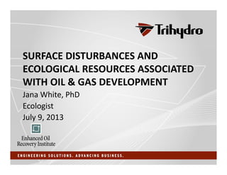 SURFACE DISTURBANCES AND 
ECOLOGICAL RESOURCES ASSOCIATED 
WITH OIL & GAS DEVELOPMENT
Jana White, PhD 
Ecologist
July 9, 2013
 