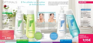 



18 cuidado facial
Consigue una piel
perfectamente limpia y radiante
aplicando la limpiadora sobre el
rostro previamente humedecido
con agua templada.
Masajea suavemente y aclara
de nuevo con agua.
1. LIMPIAR
El tónico es esencial a la hora de
completar la limpieza de tu piel.
Elimina las impurezas dejadas
tras aplicar la limpiadora
y refresca la piel.Además,
cierra los poros, mejorando la
barrera protectora natural de
la piel.Aplícalo con un disco
de algodón.
2.TONIFICAR
Tus aliados en la rutina
de belleza diaria
2 PASOS PARA UNA PIEL PERFECTA
¡NUEVO!
Todas las
edades
piel grasa piel normal y mixtaTodas las
edades
piel normal y mixta
LIMPIAR/TONIFICAR
piel grasa
LIMPIAR/TONIFICAR
PATENTE MUNDIAL
EXCLUSIVA
Exclusiva
OFERTA DE
LANZAMIENTO
BENEFICIOS
EN TU PIEL:
• Piel puriﬁcada y matiﬁcada
• Sin restos de maquillaje
• Sin exceso de grasa
BENEFICIOS
EN TU PIEL:
• Piel limpia y equilibrada
• Sin restos de maquillaje
• Piel fresca y radiante
 Optimals Cleansing Gel Oily Skin
Gel Limpiador para
Piel Grasa Optimals
Limpiadora en gel de textura ligera
que limpia y puriﬁca las pieles grasas.
Con tecnología antioxidante
patentada Lingon 50:50™. 200 ml.
25258
13,95€
 Optimals Purifying Toner Oily Skin
Tónico Puriﬁcante para
Piel Grasa Optimals
Puriﬁca, refresca y ayuda a cerrar los
poros de la piel grasa. Con tecnología
antioxidante patentada
Lingon 50:50™. 200 ml.
25262 13,95€
 Optimals Foaming Gel
Normal/Combination Skin
Gel Espumoso para Piel Normal
y Mixta Optimals
Efectiva limpiadora que elimina el
maquillaje y limpia las pieles normales
y mixtas. Con tecnología antioxidante
patentada Lingon 50:50™. 200 ml.
25260 13,95€
 Optimals Balancing Toner
Normal/Combination Skin
Tónico Equilibrante para Piel
Normal y Mixta Optimals
Tónico refrescante que elimina los
restos de impurezas y refresca la piel
normal y mixta. Con tecnología
antioxidante Lingon 50:50™. 200 ml.
26000 13,95€
9,95€
Cada uno
OFERTA ESPECIAL
CAT.6 Y CAT.7
¡Si compraste un set Optimals en cat.6
(p.4–7), pide ahora un Tónico o
Limpiadora en p.18–19 al
50% dto!
por sólo 6,95€
Limpiar tu rostro cada día y cada noche es imprescindible
para lucir una piel perfecta, pero es crucial saber elegir
correctamente una limpiadora y un tónico que se adapten
a las necesidades de tu piel.
 