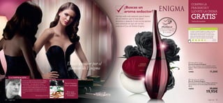 

84 fragancias fragancias 85
Tipo de fragancia:
Rosa negra,
Datura, Madera
de Sándalo
Floral y amaderado
¡PRUÉBALA!
Desliza la muñeca sobre
la fragancia y disfruta
de su aroma
Déjate envolver por el
glamour de Enigma
¿Buscas un
aroma seductor?
No hay nada más seductor que el aroma
de una esencia que te hace sentir
femenina y deseada. Si aún no has sentido
esta sensación es que aún no has
probado el Eau deToilette Enigma.
TU OPINIÓN*
Cuando compré Enigma no sabía si me iba
a gustar pero su aoma superó todas mis
expectativas. Me encanta y me hace sentir
súper sensual. Esta colonia me da lo que
necesito y más. Sin duda, la recomiendo.
Esther,
España
*577 valoraciones alrededor del mundo
COMPRA LA
FRAGANCIA Y
LLÉVATE LA CREMA
GRATIS*
*automáticamente
 Enigma Body Cream
Crema Corporal Enigma
Rica crema corporal con el exquisito aroma
Enigma. Deja tu piel perfectamente hidratada.
250 ml.
13905 11,00€
 Enigma Eau de Toilette
Eau de Toilette Enigma
Encantadoras notas de Rosa Negra y Jazmín se
entremezclan con la sensualidad del Pachuli.
50 ml.
13850 29,00€
19,95€
LA INSPIRACIÓN…
El aroma de Enigma emana seducción y misterio.
Un precioso elixir compuesto de encantadoras
notas ﬂorales – rosa negra,Jazmín y Datura
– que se combinan a la perfección con sensual
Ámbar,Almizcle y madera de Sándalo,que aporta
intensidad a su aroma.Una misteriosa fusión de
aromas que expresan la verdadera esencia de la
mujer.
Bernard Ellena,Perfumista
 