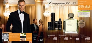 




para él 9594 para él
Tipo de fragancia:
Bergamota, Cuero,
Madera de Cedro
¡PRUÉBALA!
Desliza la muñeca
sobre la fragancia
y disfruta de su
aroma
 Eclat for Men Anti-perspirant
24H Deodorant
Desodorante Roll-On
Antitranspirante 24H Eclat
for Men
50 ml.
13862 6,95€
4,50€
 Eclat for Men Shaving Foam
Espuma de Afeitar Eclat
for Men
200 ml.
14386 7,95€
4,95€
 Eclat for Men Aftershave Balm
Bálsamo Aftershave Eclat
for Men
50 ml.
13853 7,95€
4,95€
 Eclat for Men
Anti-perspirant Deodorant Spray
Spray Desodorante
Antitranspirante Eclat for Men
150 ml.
13852 8,95€
5,50€
 Eclat for Men
Eau de Toilette
Eau de Toilette Eclat for Men
75 ml.
13835 29,00€
17,95€
LA INSPIRACIÓN…
TU OPINIÓN*
Elegancia oriental
Con su reﬁnada armonía de notas de ambar
amaderadas, Eclat for Men captura la verdadera
esencia del hombre clásico. Notas superiores
ﬂorales, corazón de Jazmín, HabaTonka y madera
de Cedro que sucumben ante un fondo
amaderado y con acordes de piel. El resultado
es la verdadera esencia del hombre.
Fabrice Pellegrin, Perfumista
¿Quieres desprender
un halo de elegancia?
No hay mejor expresión de soﬁsticación y estilo
masculino que el aroma de Eclat for Men.
¡Un aroma inolvidable!
EL AROMA DEL
HOMBRE
¡35% dto!
Me encanta su aroma amaderado.
Inspira conﬁanza, elegancia y masculinidad
a raudales. Desde que la probé se ha
convertido en mi fragancia favorita.
Armando,
España
*249 valoraciones alrededor del mundo
 