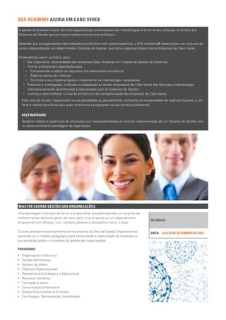 Este ciclo de cursos, frequentado na sua globalidade ou parcialmente, consoante as necessidades de cada participante, é um
forte e valioso contributo para quem ambiciona a progressão na sua carreira profissional!
DESTINATÁRIOS
Quadros médios e superiores de empresas com responsabilidades ao nível da implementação de um Sistema de Gestão e/ou
no desenvolvimento estratégico da organização.
MASTER COURSE GESTÃO DAS ORGANIZAÇÕES
40 HORAS
16 A 20 DE SETEMBRO DE 2013DATA:
Uma abordagem intensiva de forma a proporcionar aos participantes um conjunto de
conhecimentos técnicos gerais de como gerir uma empresa ou um departamento
empresarial com eficácia, num contexto adverso e competitivo como o atual.
O curso abordará essencialmente temas práticos da área de Gestão Organizacional,
pautando-se o modelo pedagógico pela simplicidade e objetividade da matérias e a
sua aplicação prática a situações da gestão das organizações.
PROGRAMA
•• Organização e Estrutura
•• Gestão da Empresa
•• Noções de direito
•• Objetivo Organizacionais
•• Planeamento Estratégico e Operacional
•• Recursos Humanos
•• Formação e treino
•• Comunicação Empresarial
•• Gestão Documental na Empresa
•• Certificação, Normalização, Acreditação
SGS ACADEMY AGORA EM CABO VERDE
A gestão empresarial requer técnicos especialistas conhecedores das metodologias e ferramentas utilizadas no âmbito dos
Sistemas de Gestão que os novos modelos económicos enfatizam.
Sabendo que as organizações dão preferência a técnicos com policompetência, a SGS Academy® desenvolveu um conjunto de
cursos especializados em determinados Sistemas de Gestão, que coloca agora ao dispor dos profissionais de Cabo Verde.
Pretendemos assim contribuir para:
•• 	 Dar resposta às necessidades das empresas Cabo Verdianas em matéria de Gestão de Sistemas;
•• 	 Formar profissionais capacitados para:
•• Compreender e aplicar os requisitos dos referenciais normativos;
•• Elaborar planos de melhoria;
•• Controlar a sua implementação e implementar as metodologias necessárias.
•• 	 Potenciar a investigação, a difusão e a adaptação ao tecido empresarial de Cabo Verde das técnicas e metodologias
internacionalmente reconhecidas e relacionadas com os Sistemas de Gestão;
•• 	 Contribuir para melhorar o nível de eficiência e de competitividade das empresas de Cabo Verde
 