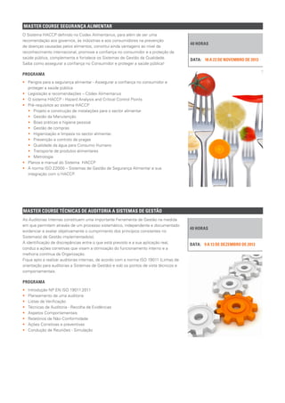 MASTER COURSE SEGURANÇA ALIMENTAR
40 HORAS
18 A 22 DE NOVEMBRO DE 2013DATA:
O Sistema HACCP definido no Codex Alimentarius, para além de ser uma
recomendação aos governos, às indústrias e aos consumidores na prevenção
de doenças causadas pelos alimentos, constitui ainda vantagens ao nível de
reconhecimento internacional, promove a confiança no consumidor e a proteção da
saúde pública, complementa e fortalece os Sistemas de Gestão da Qualidade.
Saiba como assegurar a confiança no Consumidor e proteger a saúde pública!
PROGRAMA
•• Perigos para a segurança alimentar - Assegurar a confiança no consumidor e
proteger a saúde pública
•• Legislação e recomendações – Códex Alimentarius
•• O sistema HACCP - Hazard Analysis and Critical Control Points
•• Pré-requisitos ao sistema HACCP
•• 	 Projeto e construção de instalações para o sector alimentar
•• 	 Gestão da Manutenção
•• 	 Boas práticas e higiene pessoal
•• 	 Gestão de compras
•• 	 Higienização e limpeza no sector alimentar.
•• 	 Prevenção e controlo de pragas
•• 	 Qualidade da água para Consumo Humano
•• 	 Transporte de produtos alimentares
•• 	Metrologia
•• Planos e manual do Sistema HACCP
•• A norma ISO 22000 – Sistemas de Gestão de Segurança Alimentar e sua
integração com o HACCP.
MASTER COURSE TÉCNICAS DE AUDITORIA A SISTEMAS DE GESTÃO
40 HORAS
9 A 13 DE DEZEMBRO DE 2013DATA:
As Auditorias Internas constituem uma importante Ferramenta de Gestão na medida
em que permitem através de um processo sistemático, independente e documentado
evidenciar e avaliar objetivamente o cumprimento dos princípios constantes no
Sistema(s) de Gestão implementado(s).
A identificação de discrepâncias entre o que está previsto e a sua aplicação real,
conduz a ações corretivas que visam a otimização do funcionamento interno e a
melhoria contínua da Organização.
Fique apto a realizar auditorias internas, de acordo com a norma ISO 19011 (Linhas de
orientação para auditorias a Sistemas de Gestão) e sob os pontos de vista técnicos e
comportamentais.
PROGRAMA
•• Introdução NP EN ISO 19011:2011
•• Planeamento de uma auditoria
•• Listas de Verificação
•• Técnicas de Auditoria - Recolha de Evidências
•• Aspetos Comportamentais
•• Relatórios de Não-Conformidade
•• Ações Corretivas e preventivas
•• Condução de Reuniões - Simulação
 
