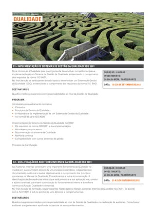 Q1 - IMPLEMENTAÇÃO DE SISTEMAS DE GESTÃO DA QUALIDADE ISO 9001
DURAÇÃO: 16 HORAS
INVESTIMENTO:
20.000,00 MZM / PARTICIPANTE
19 E 20 DE SETEMBRO DE 2013DATA:
Uma introdução à Qualidade para quem pretende desenvolver competências para a
implementação de um Sistema de Gestão da Qualidade, evidenciando o cumprimento
dos requisitos da norma ISO 9001.
No final da ação os participantes estarão aptos a desenvolver um Sistema de Gestão
da Qualidade (SGQ), evidenciando o cumprimento dos requisitos da norma ISO 9001.
DESTINATÁRIOS
Quadros médios e superiores com responsabilidades ao nível da Gestão da Qualidade.
PROGRAMA
Introdução e enquadramento normativo
•• Conceitos
•• Princípios da Gestão da Qualidade
•• A importância da implementação de um Sistema de Gestão da Qualidade
•• As normas da série ISO 9000
Implementação do Sistema de Gestão da Qualidade ISO 9001
•• Os requisitos da norma ISO 9001 e sua implementação
•• Abordagem por processos
•• Documentação do sistema da Qualidade
•• Melhoria contínua
•• Compatibilidade com outros sistemas de gestão
Processo de Certificação
QUALIDADE
Q2 - QUALIFICAÇÃO DE AUDITORES INTERNOS DA QUALIDADE ISO 9001
DURAÇÃO: 40 HORAS
INVESTIMENTO:
46.000,00 MZM / PARTICIPANTE
21 A 25 DE OUTUBRO DE 2013DATA:
As Auditorias Internas constituem uma importante Ferramenta da Qualidade na
medida em que permitem através de um processo sistemático, independente e
documentado evidenciar e avaliar objetivamente o cumprimento dos princípios
constantes no Manual da Qualidade, Procedimentos e outra documentação. A
identificação de discrepâncias entre o que está previsto e a sua aplicação real, conduz
a ações corretivas que visam a otimização do funcionamento interno e a melhoria
contínua da função Qualidade na empresa.
No final da ação de formação, os participantes ficarão aptos a realizar auditorias internas da Qualidade ISO 9001, de acordo
com a ISO 19011 e sob os pontos de vista técnicos e comportamentais.
DESTINATÁRIOS
Quadros superiores e médios com responsabilidade ao nível da Gestão da Qualidade e na realização de auditorias. Consultores/
auditores que pretendam aprofundar ou reciclar os seus conhecimentos.
 
