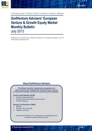 July 2013

Technology / Media / Telecoms / Internet / Healthcare / Cleantech / Materials

Go4Venture Advisers’ European
Venture & Growth Equity Market
Monthly Bulletin
July 2013
Published by Go4Venture Advisers Research, the Equity Research unit of
Go4Venture Advisers LLP.

About Go4Venture Advisers
Providing innovative, fast-growing companies and
their investors with independent corporate finance advice
to help them evaluate, develop and execute growth strategies
Equity Capital Markets (ECM)
 Equity private placements
 Growth equity financings and secondaries
 Pre-IPO advisory
Mergers & Acquisitions (M&A)
 Sellside
 Buyside / Buy and build
 Valuation services

Go4Venture Advisers LLP is authorised and regulated by the
Financial Conduct Authority (FCA).

© Go4Venture Advisers 2013

Page 1


 