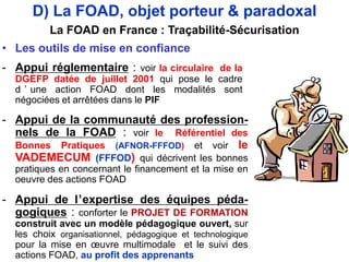- Appui réglementaire : voir la circulaire de la
DGEFP datée de juillet 2001 qui pose le cadre
d ’ une action FOAD dont les modalités sont
négociées et arrêtées dans le PIF
• Les outils de mise en confiance
- Appui de la communauté des profession-
nels de la FOAD : voir le Référentiel des
Bonnes Pratiques (AFNOR-FFFOD) et voir le
VADEMECUM (FFFOD) qui décrivent les bonnes
pratiques en concernant le financement et la mise en
oeuvre des actions FOAD
- Appui de l’expertise des équipes péda-
gogiques : conforter le PROJET DE FORMATION
construit avec un modèle pédagogique ouvert, sur
les choix organisationnel, pédagogique et technologique
pour la mise en œuvre multimodale et le suivi des
actions FOAD, au profit des apprenants
D) La FOAD, objet porteur & paradoxal
La FOAD en France : Traçabilité-Sécurisation
 