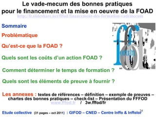 Le vade-mecum des bonnes pratiques
pour le financement et la mise en oeuvre de la FOAD
Etude collective (31 pages – oct 2011) : GIFOD – CNED – Centre Inffo & Inffolor
Sommaire
Problématique
Qu’est-ce que la FOAD ?
Quels sont les coûts d’un action FOAD ?
24
Comment déterminer le temps de formation ?
Quels sont les éléments de preuve à fournir ?
Les annexes : textes de références – définition – exemple de preuves –
chartes des bonnes pratiques – check-list – Présentation du FFFOD
www.fffod.fr / 3w.fffod/fr
http://fr.slideshare.net/fffod/financement-des-formation-vademecum
 