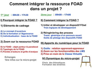 1er jour : 09h30 – 17h30
I) Pourquoi intégrer la FOAD ?
1) Eléments de cadrage
A) Le concept d’ouverture
B) De la formation à l’Apprenance
C) Individualisation : base de la FOAD
2) Zoom sur la ressource FOAD
D) la FOAD : objet porteur & paradoxal
E) Typologie de la FOAD
F) Paroles d’acteurs et grille d’analyse
Echanges
1ère infos sur le micro-projet
IV) Dynamique du micro-projet
Choix des thématiques
Formation des binômes
Comment intégrer la ressource FOAD
dans un projet ?
3
2ème jour : 09h00 – 17h00
II) Comment intégrer la FOAD ?
1) Initier et développer un dispositif FOad
Trois logiques de développement
2) Réingéniering des process
Trame générique d’un parcours ouvert
Outils de pilotage des dispositifs FOAD
III) Apports du numérique pour la FOAD
1) Outils : relation apprenant-appreneur
2) Zoom sur les fonctionnalités des LMS
3) Prise en main de la Classe Virtuelle
 