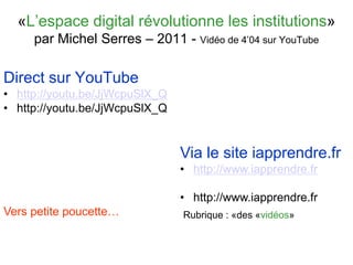 «L’espace digital révolutionne les institutions»
par Michel Serres – 2011 - Vidéo de 4’04 sur YouTube
Direct sur YouTube
• http://youtu.be/JjWcpuSlX_Q
• http://youtu.be/JjWcpuSlX_Q
Via le site iapprendre.fr
• http://www.iapprendre.fr
• http://www.iapprendre.fr
Rubrique : «des «vidéos»Vers petite poucette…
 