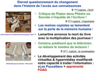 • Le développement des activités
virtuelles & hypermédias modifierait
notre capacité à traiter l’information :
«Les Poucettes» > apprenants
FOAD
Eternel questionnement du changement
dans l’histoire de l’accès aux connaissances
• Critique de Platon dans Phèdre où
Socrate s’inquiète de l’écriture !
• Les moines copistes se lamentent
sur la perte de la mémoire humaine !
• Lamartine annonce la mort du livre
avec la multiplication des journaux !
• Certains prédisent que la télévision
va réduire le nombre de lecteurs !
Bibliothèque de photos - Microsoft
www.britannica.fr/lettre3/histoirepapier.html
 3ème rupture : la numérisation
 1ère rupture : I’écrit
 2ème rupture : l’imprimerie
 
