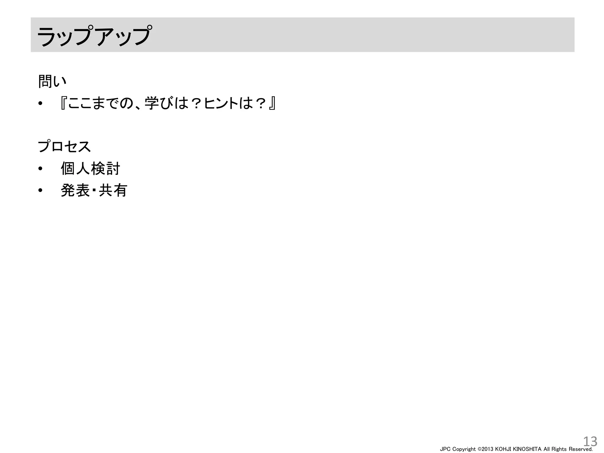 JPC Copyright ©2013 KOHJI KINOSHITA All Rights Reserved.
ラップアップ
問い
• 『ここまでの、学びは？ヒントは？』
プロセス
• 個人検討
• 発表・共有
13
 