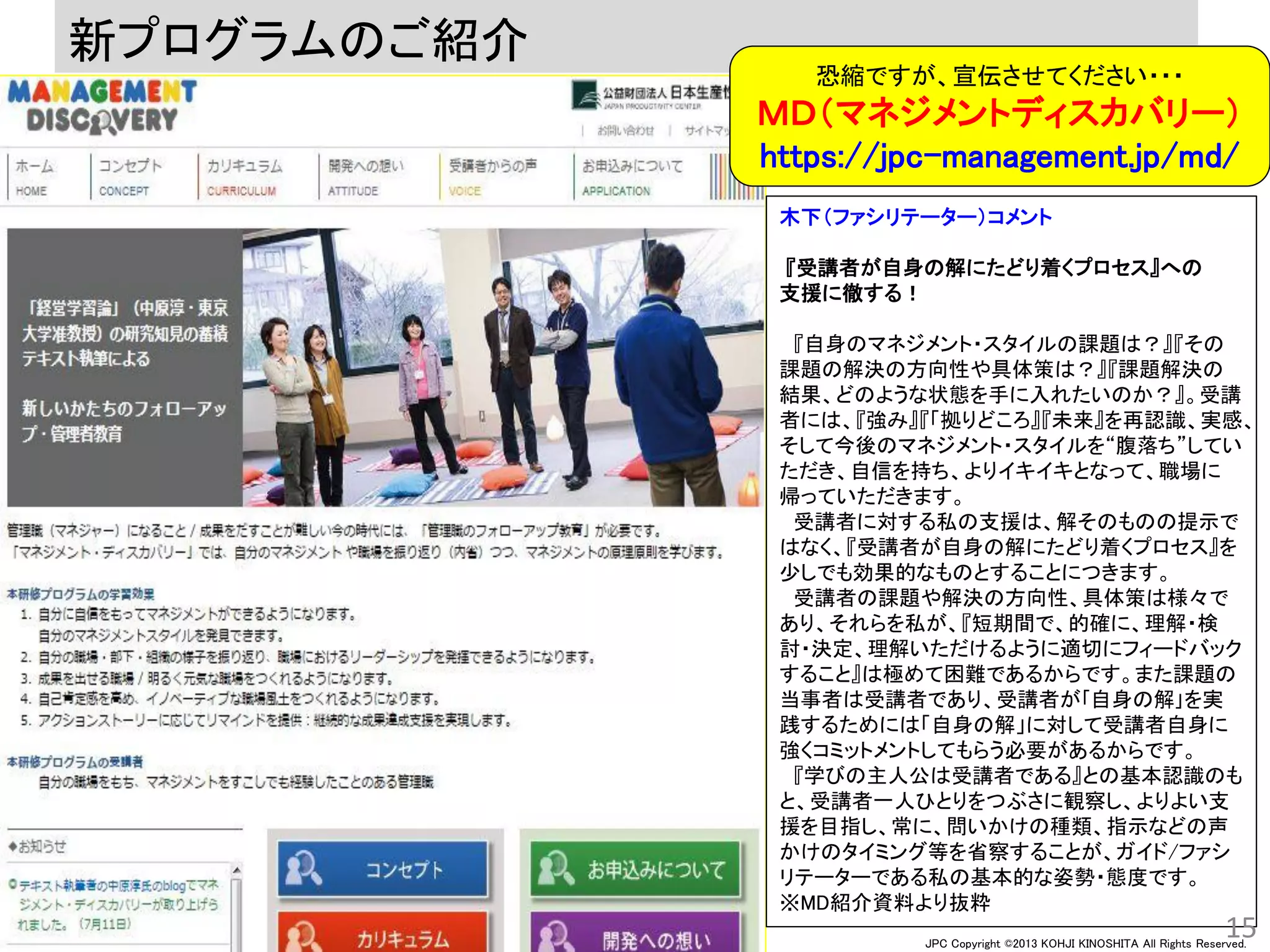 JPC Copyright ©2013 KOHJI KINOSHITA All Rights Reserved.
木下（ファシリテーター）コメント
『受講者が自身の解にたどり着くプロセス』への
支援に徹する！
『自身のマネジメント・スタイルの課題は？』『その
課題の解決の方向性や具体策は？』『課題解決の
結果、どのような状態を手に入れたいのか？』。受講
者には、『強み』『「拠りどころ』『未来』を再認識、実感、
そして今後のマネジメント・スタイルを“腹落ち”してい
ただき、自信を持ち、よりイキイキとなって、職場に
帰っていただきます。
受講者に対する私の支援は、解そのものの提示で
はなく、『受講者が自身の解にたどり着くプロセス』を
少しでも効果的なものとすることにつきます。
受講者の課題や解決の方向性、具体策は様々で
あり、それらを私が、『短期間で、的確に、理解・検
討・決定、理解いただけるように適切にフィードバック
すること』は極めて困難であるからです。また課題の
当事者は受講者であり、受講者が｢自身の解｣を実
践するためには「自身の解」に対して受講者自身に
強くコミットメントしてもらう必要があるからです。
『学びの主人公は受講者である』との基本認識のも
と、受講者一人ひとりをつぶさに観察し、よりよい支
援を目指し、常に、問いかけの種類、指示などの声
かけのタイミング等を省察することが、ガイド/ファシ
リテーターである私の基本的な姿勢・態度です。
※MD紹介資料より抜粋
新プログラムのご紹介
15
恐縮ですが、宣伝させてください・・・
ＭＤ（マネジメントディスカバリー）
https://jpc-management.jp/md/
 