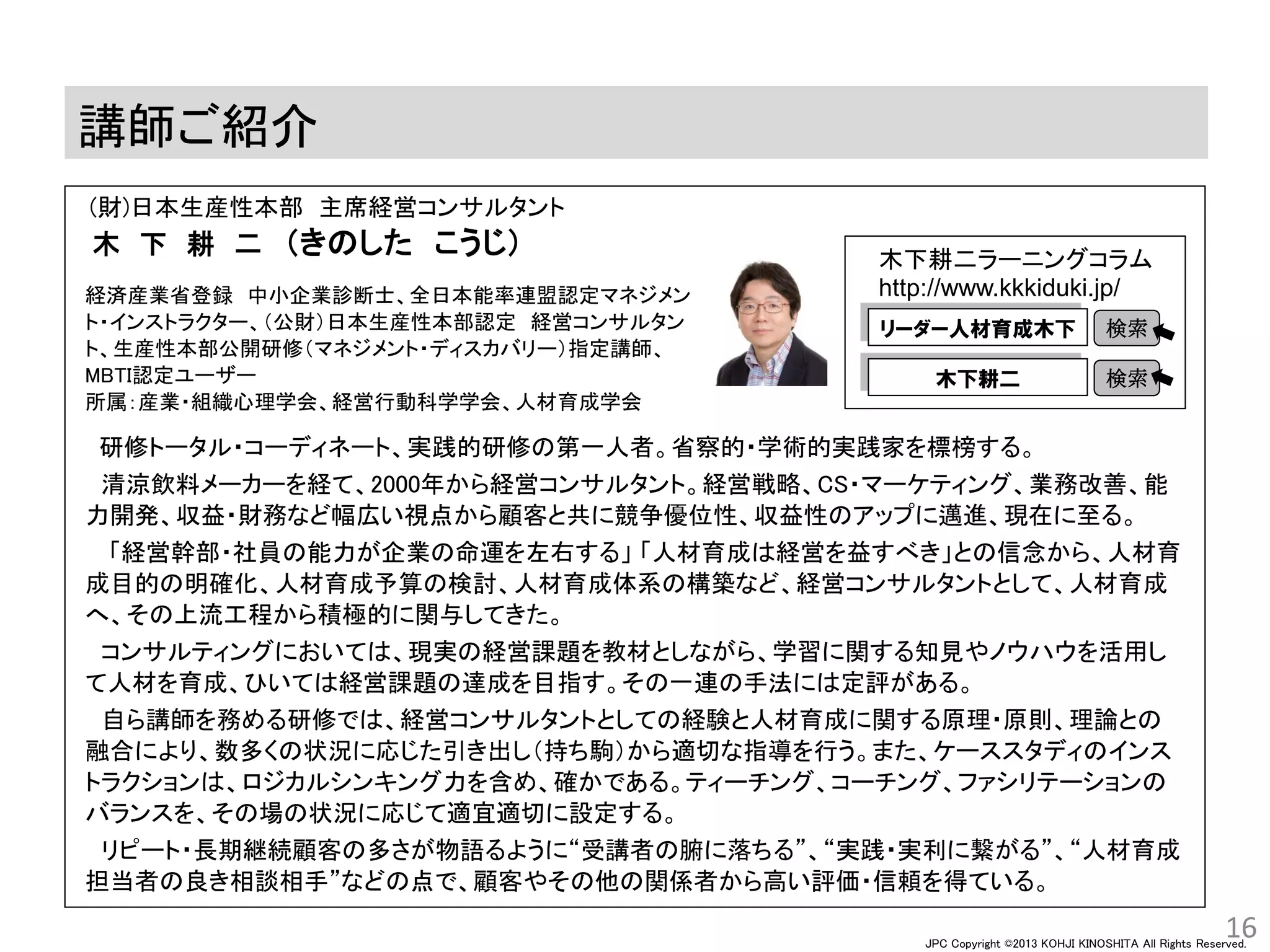 JPC Copyright ©2013 KOHJI KINOSHITA All Rights Reserved.
講師ご紹介
16
(財)日本生産性本部 主席経営コンサルタント
木 下 耕 二 （きのした こうじ）
研修トータル・コーディネート、実践的研修の第一人者。省察的・学術的実践家を標榜する。
清涼飲料メーカーを経て、2000年から経営コンサルタント。経営戦略、CS・マーケティング、業務改善、能
力開発、収益・財務など幅広い視点から顧客と共に競争優位性、収益性のアップに邁進、現在に至る。
「経営幹部・社員の能力が企業の命運を左右する」 「人材育成は経営を益すべき」との信念から、人材育
成目的の明確化、人材育成予算の検討、人材育成体系の構築など、経営コンサルタントとして、人材育成
へ、その上流工程から積極的に関与してきた。
コンサルティングにおいては、現実の経営課題を教材としながら、学習に関する知見やノウハウを活用し
て人材を育成、ひいては経営課題の達成を目指す。その一連の手法には定評がある。
自ら講師を務める研修では、経営コンサルタントとしての経験と人材育成に関する原理・原則、理論との
融合により、数多くの状況に応じた引き出し（持ち駒）から適切な指導を行う。また、ケーススタディのインス
トラクションは、ロジカルシンキング力を含め、確かである。ティーチング、コーチング、ファシリテーションの
バランスを、その場の状況に応じて適宜適切に設定する。
リピート・長期継続顧客の多さが物語るように“受講者の腑に落ちる”、“実践・実利に繋がる”、“人材育成
担当者の良き相談相手”などの点で、顧客やその他の関係者から高い評価・信頼を得ている。
木下耕二ラーニングコラム
http://www.kkkiduki.jp/
リーダー人材育成木下 検索
木下耕二 検索
経済産業省登録 中小企業診断士、全日本能率連盟認定マネジメン
ト・インストラクター、（公財）日本生産性本部認定 経営コンサルタン
ト、生産性本部公開研修（マネジメント・ディスカバリー）指定講師、
MBTI認定ユーザー
所属：産業・組織心理学会、経営行動科学学会、人材育成学会
 
