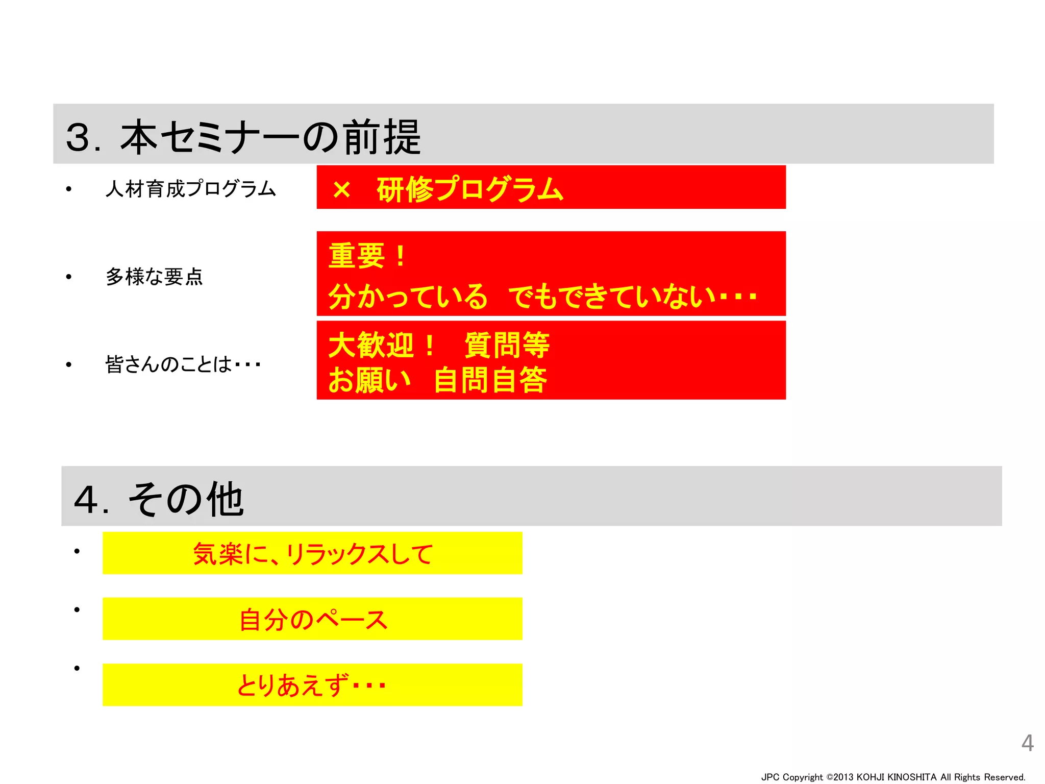 JPC Copyright ©2013 KOHJI KINOSHITA All Rights Reserved.
３．本セミナーの前提
• 人材育成プログラム
• 多様な要点
• 皆さんのことは・・・
4
４．その他
•
•
•
自分のペース
気楽に、リラックスして
× 研修プログラム
重要！
分かっている でもできていない・・・
大歓迎！ 質問等
お願い 自問自答
とりあえず・・・
 