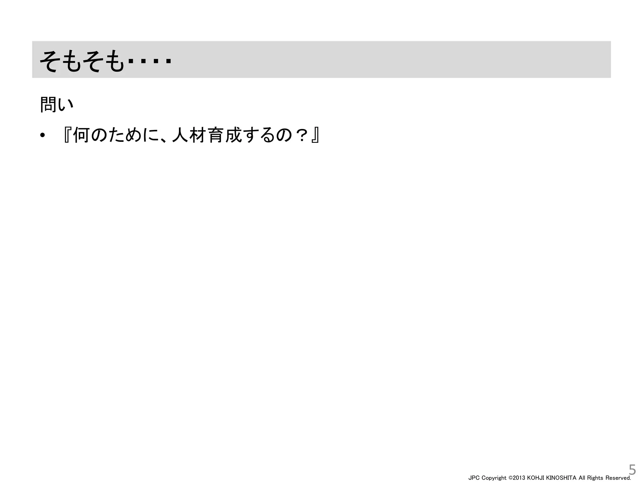 JPC Copyright ©2013 KOHJI KINOSHITA All Rights Reserved.
そもそも・・・・
問い
5
• 『何のために、人材育成するの？』
 