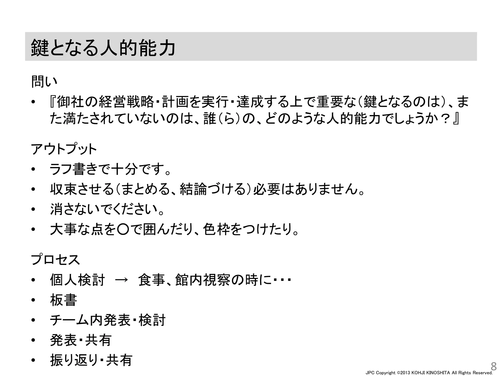 JPC Copyright ©2013 KOHJI KINOSHITA All Rights Reserved.
鍵となる人的能力
問い
• 『御社の経営戦略・計画を実行・達成する上で重要な（鍵となるのは）、ま
た満たされていないのは、誰（ら）の、どのような人的能力でしょうか？』
アウトプット
• ラフ書きで十分です。
• 収束させる（まとめる、結論づける）必要はありません。
• 消さないでください。
• 大事な点を○で囲んだり、色枠をつけたり。
プロセス
• 個人検討 → 食事、館内視察の時に・・・
• 板書
• チーム内発表・検討
• 発表・共有
• 振り返り・共有 8
 