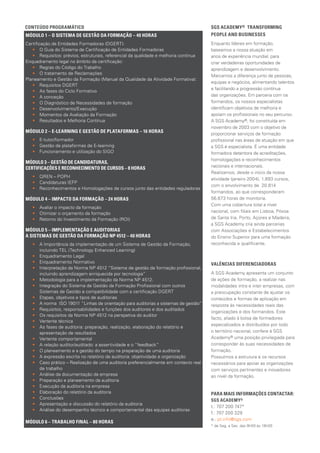 SGS ACADEMY® TRANSFORMING 	
PEOPLE AND BUSINESSES
Enquanto líderes em formação,
baseamos a nossa atuação em
anos de experiência mundial, para
criar verdadeiras oportunidades de
aprendizagem e desenvolvimento.
Marcamos a diferença junto de pessoas,
equipas e negócios, alimentando talentos
e facilitando a progressão contínua
das organizações. Em parceria com os
formandos, os nossos especialistas
identificam objetivos de melhoria e
apoiam os profissionais no seu percurso.
A SGS Academy®, foi constituída em
novembro de 2003 com o objetivo de
proporcionar serviços de for­mação
profissional nas áreas de atuação em que
a SGS é especialista. É uma enti­dade
formadora detentora de acreditações,
homologações e reconhecimentos
nacionais e internacionais.
Realizamos, desde o início da nossa
atividade (janeiro 2004), 1.893 cursos,
com o envolvimento de 20.814
formandos, ao que corresponderam
56.673 horas de monitoria.
Com uma cobertura total a nível
nacional, com filiais em Lisboa, Póvoa
de Santa Iria, Porto, Açores e Madeira,
a SGS Academy cri­a ainda parcerias
com Associações e Esta­belecimentos
do Ensino Superior para uma formação
reconhecida e qualificante.
VALÊNCIAS DIFERENCIADORAS
A SGS Academy apresenta um conjunto
de ações de formação, a realizar nas
modalidades intra e inter empresas, com
a preocupação constante de ajustar os
conteúdos e formas de aplicação em
resposta às necessidades reais das
organizações e dos formandos. Este
facto, aliado à bolsa de formadores
especializados e distribuídos por todo
o território nacional, confere à SGS
Academy® uma posição privilegiada para
corresponder às suas necessidades de
formação.
Possuímos a estrutura e os recursos
necessários para apoiar as organizações
com serviços pertinentes e inovadores
ao nível da formação.
PARA MAIS INFORMAÇÕES CONTACTAR:
SGS ACADEMY®
t.: 707 200 747*
f.: 707 200 329
e.: pt.info@sgs.com
* de Seg. a Sex. das 9h00 às 18h00
MÓDULO 1 – O SISTEMA DE GESTÃO DA FORMAÇÃO – 40 HORAS
Certificação de Entidades Formadoras (DGERT):
•• O Guia do Sistema de Certificação de Entidades Formadoras
•• Requisitos: prévios, estruturais, referencial da qualidade e melhoria contínua
Enquadramento legal no âmbito da certificação:
•• Regras do Código do Trabalho
•• O tratamento de Reclamações
Planeamento e Gestão da Formação (Manual da Qualidade da Atividade Formativa):
•• Requisitos DGERT
•• As fases do Ciclo Formativo
•• A conceção
•• O Diagnóstico de Necessidades de formação
•• Desenvolvimento/Execução
•• Momentos da Avaliação da Formação
•• Resultados e Melhoria Contínua
MÓDULO 2 – E-LEARNING E GESTÃO DE PLATAFORMAS – 16 HORAS
•• E-tutor/formador
•• Gestão de plataformas de E-learning
•• Funcionamento e utilização do SIGO
MÓDULO 3 – GESTÃO DE CANDIDATURAS,
CERTIFICAÇÕES E RECONHECIMENTO DE CURSOS – 8 HORAS
•• QREN – POPH
•• Candidaturas IEFP
•• Reconhecimentos e Homologações de cursos junto das entidades reguladoras
MÓDULO 4 – IMPACTO DA FORMAÇÃO – 24 HORAS
•• Avaliar o impacto da formação
•• Otimizar o orçamento da formação
•• Retorno do Investimento da Formação (ROI)
MÓDULO 5 – IMPLEMENTAÇÃO E AUDITORIAS
A SISTEMAS DE GESTÃO DA FORMAÇÃO NP 4512 – 40 HORAS
•• A Importância da implementação de um Sistema de Gestão da Formação,
incluindo TEL (Technology Enhanced Learning)
•• Enquadramento Legal
•• Enquadramento Normativo
•• Interpretação da Norma NP 4512 “Sistema de gestão da formação profissional,
incluindo aprendizagem enriquecida por tecnologia”
•• Metodologia para a implementação da Norma NP 4512.
•• Integração do Sistema de Gestão da Formação Profissional com outros
Sistemas de Gestão e compatibilidade com a certificação DGERT
•• Etapas, objetivos e tipos de auditorias
•• A norma ISO 19011 “Linhas de orientação para auditorias a sistemas de gestão”
•• Requisitos, responsabilidades e funções dos auditores e dos auditados
•• Os requisitos da Norma NP 4512 na perspetiva do auditor
•• Vertente técnica
•• As fases de auditoria: preparação, realização, elaboração do relatório e
apresentação de resultados
•• Vertente comportamental
•• A relação auditor/auditado: a assertividade e o “feedback”
•• O planeamento e a gestão do tempo na preparação de uma auditoria
•• A expressão escrita no relatório de auditoria: objetividade e organização
•• Caso prático – Realização de uma auditoria preferencialmente em contexto real
de trabalho
•• Análise da documentação da empresa
•• Preparação e planeamento da auditoria
•• Execução da auditoria na empresa
•• Elaboração do relatório da auditoria
•• Conclusões
•• Apresentação e discussão do relatório da auditoria
•• Análise do desempenho técnico e comportamental das equipas auditoras
MÓDULO 6 – TRABALHO FINAL – 80 HORAS
CONTEÚDO PROGRAMÁTICO
 