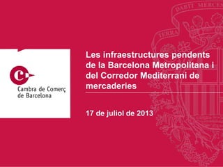 17 de juliol de 2013
Les infraestructures pendents
de la Barcelona Metropolitana i
del Corredor Mediterrani de
mercaderies
 