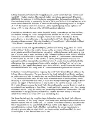 Library Director Kim Wolfe briefly recapped Jackson County Library Services’ current fiscal
year 2013-14 budget situation. The materials budget was reduced approximately 19 percent
($142,000). An additional $250,000 reduction was imposed on the budget beginning July 2013.
If no sustainable funding is generated by the end of fiscal year 2013-14, all library branches, with
the exception of Medford, will close. If no sustainable funding is found by the end of fiscal year
2014-15, the Medford library will also close. A two-week temporary closure is planned for
spring of 2014 to help offset part of the $250,000 additional reduction.
Commissioner John Rachor spoke about the public hearing two weeks ago and then the library
stakeholders’ meeting last Friday. He expressed that while he and his fellow Commissioners
would like to see all the libraries stay open, “we know the reality.” He indicated that he,
personally, was in favor of the idea of the creation of a South Valley Library District. That
district would approximately follow the boundaries of House District 5 which include Ashland,
Talent, Phoenix, Applegate, Ruch, and Jacksonville.
A discussion ensued, with input from Deputy Administrator Harvey Bragg, about the various
models of library districts that could be formed and the governance of those districts. A special
or service district need not be contiguous, but each city within its boundary and wanting to be a
part of it would need to pass a resolution to join. Unincorporated areas within a district’s borders
could be included in the district by resolution by the Board of Commissioners. If the Board of
Commissioners did not want to refer a district to a ballot, then signatures would have to be
gathered to qualify a measure to be placed before voters. A special district could be funded by
either asking for a permanent rate (which would be attached to the State’s tax cap) or by an
operating levy for a specified number of years. A special district would be governed by its own
elected board whereas the County Board of Commissioners would govern a service district.
Cathy Shaw, Chair of the committee proposing the South Valley Library District, addressed the
Library Advisory Committee. The area chosen for the South Valley Library District was based
on voting patterns of prior library elections and roughly follows the boundaries of House District
5. The committee felt that voters this area would be most favorable to passing a library district.
In looking at Jackson County as a whole, it would also encompass the largest area as possible to
canvass for support in the least amount of time in order to put a district measure on the May
2014 ballot. They recommend the South Valley Library District be a special district in which its
own elected board would govern those library branches within its boundary, rather than a service
district tied into the County, its funding, and governed by the Board of Commissioners. She said
the supporters of the special district want to make sure that the voters’ money is dedicated
strictly to the libraries and could not be used for anything else.
Ms. Shaw also indicated that by pulling those six branches within the South Valley Library
District boundary “off the County’s ledger,” the County would possibly then have funds to keep
the other branches open for another year. She said that two Commissioners had indicated to her
they were committed to the idea of the South Valley District and if it passes, they would be
amenable to doing just that. Finally, Ms Shaw indicated that if a service-type district was
ultimately recommended, then their district steering committee would most likely decide to
formulate plans to fund Ashland branch on its own.
 
