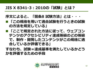 JIS X 8341-3：2010の「試験」とは？
序文によると、「箇条8 試験方法」とは・・・
 「この規格を用いて適合試験を行うときの試験
の方法を規定している」
 「ここで規定された方法に従って、ウェブコン
テンツのアクセシビリティ達成等級のどの等級
で、制作・開発したコンテンツがこの規格に適
合しているか評価できる」
すなわち、試験＝達成基準を満たしているかどう
かを評価するための手段
12
 