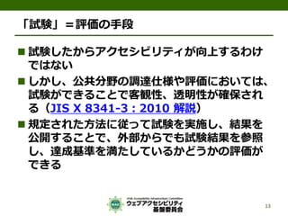 「試験」＝評価の手段
 試験したからアクセシビリティが向上するわけ
ではない
 しかし、公共分野の調達仕様や評価においては、
試験ができることで客観性、透明性が確保され
る（JIS X 8341-3：2010 解説）
 規定された方法に従って試験を実施し、結果を
公開することで、外部からでも試験結果を参照
し、達成基準を満たしているかどうかの評価が
できる
13
 