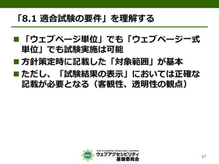 「8.1 適合試験の要件」を理解する
 「ウェブページ単位」でも「ウェブページ一式
単位」でも試験実施は可能
 方針策定時に記載した「対象範囲」が基本
 ただし、「試験結果の表示」においては正確な
記載が必要となる（客観性、透明性の観点）
17
 