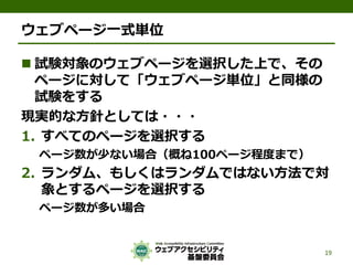 ウェブページ一式単位
 試験対象のウェブページを選択した上で、その
ページに対して「ウェブページ単位」と同様の
試験をする
現実的な方針としては・・・
1. すべてのページを選択する
ページ数が少ない場合（概ね100ページ程度まで）
2. ランダム、もしくはランダムではない方法で対
象とするページを選択する
ページ数が多い場合
19
 