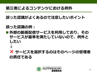 第三者によるコンテンツにおける例外
誤った認識がよくあるので注意したいポイント
誤った認識の例：
 外部の動画配信サービスを利用しており、その
サービスが基準を満たしていないので、例外と
したい
↓
× サービスを選択するのはそのページの管理者
の責任である
21
 