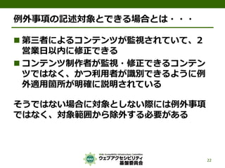 例外事項の記述対象とできる場合とは・・・
 第三者によるコンテンツが監視されていて、2
営業日以内に修正できる
 コンテンツ制作者が監視・修正できるコンテン
ツではなく、かつ利用者が識別できるように例
外適用箇所が明確に説明されている
そうではない場合に対象としない際には例外事項
ではなく、対象範囲から除外する必要がある
22
 