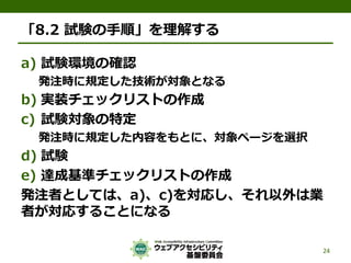 「8.2 試験の手順」を理解する
a) 試験環境の確認
発注時に規定した技術が対象となる
b) 実装チェックリストの作成
c) 試験対象の特定
発注時に規定した内容をもとに、対象ページを選択
d) 試験
e) 達成基準チェックリストの作成
発注者としては、a)、c)を対応し、それ以外は業
者が対応することになる
24
 