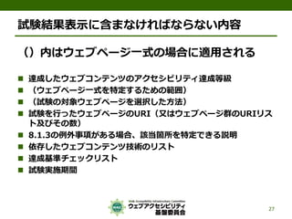 試験結果表示に含まなければならない内容
（）内はウェブページ一式の場合に適用される
 達成したウェブコンテンツのアクセシビリティ達成等級
 （ウェブページ一式を特定するための範囲）
 （試験の対象ウェブページを選択した方法）
 試験を行ったウェブページのURI（又はウェブページ群のURIリス
ト及びその数）
 8.1.3の例外事項がある場合、該当箇所を特定できる説明
 依存したウェブコンテンツ技術のリスト
 達成基準チェックリスト
 試験実施期間
27
 