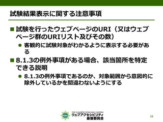 試験結果表示に関する注意事項
 試験を行ったウェブページのURI（又はウェブ
ページ群のURIリスト及びその数）
 客観的に試験対象がわかるように表示する必要があ
る
 8.1.3の例外事項がある場合、該当箇所を特定
できる説明
 8.1.3の例外事項であるのか、対象範囲から意図的に
除外しているかを間違わないようにする
28
 