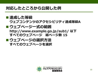 対応したところから公開した例
 達成した等級
ウェブコンテンツのアクセシビリティ達成等級A
 ウェブページ一式の範囲
http://www.example.go.jp/sub1/ 以下
すべてのウェブページ 総ページ数 15
 ウェブページの選択方法
すべてのウェブページを選択
33
 