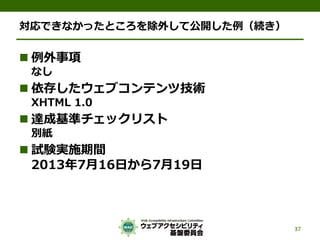 対応できなかったところを除外して公開した例（続き）
 例外事項
なし
 依存したウェブコンテンツ技術
XHTML 1.0
 達成基準チェックリスト
別紙
 試験実施期間
2013年7月16日から7月19日
37
 