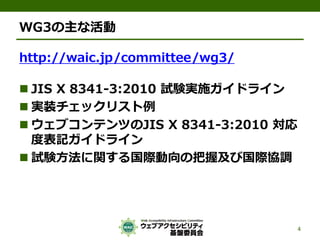 WG3の主な活動
http://waic.jp/committee/wg3/
 JIS X 8341-3:2010 試験実施ガイドライン
 実装チェックリスト例
 ウェブコンテンツのJIS X 8341-3:2010 対応
度表記ガイドライン
 試験方法に関する国際動向の把握及び国際協調
4
 