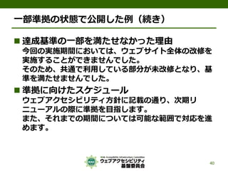一部準拠の状態で公開した例（続き）
 達成基準の一部を満たせなかった理由
今回の実施期間においては、ウェブサイト全体の改修を
実施することができませんでした。
そのため、共通で利用している部分が未改修となり、基
準を満たせませんでした。
 準拠に向けたスケジュール
ウェブアクセシビリティ方針に記載の通り、次期リ
ニューアルの際に準拠を目指します。
また、それまでの期間については可能な範囲で対応を進
めます。
40
 