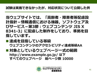 試験は実施できなかったが、対応状況について公開した例
当ウェブサイトでは、「高齢者・障害者等配慮設
計指針－情報通信における機器，ソフトウェア及
びサービス－第3部：ウェブコンテンツ JIS X
8341-3」に配慮した制作をしており、準拠を目
指しています。
 達成を目指している等級
ウェブコンテンツのアクセシビリティ達成等級AA
 対象としているウェブページ一式の範囲
http://www.example.go.jp/ 以下
すべてのウェブページ 総ページ数 10000
41
 