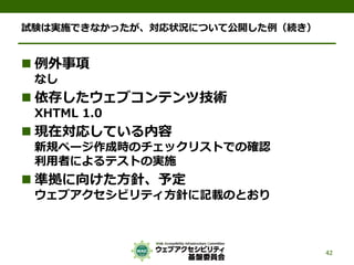 試験は実施できなかったが、対応状況について公開した例（続き）
 例外事項
なし
 依存したウェブコンテンツ技術
XHTML 1.0
 現在対応している内容
新規ページ作成時のチェックリストでの確認
利用者によるテストの実施
 準拠に向けた方針、予定
ウェブアクセシビリティ方針に記載のとおり
42
 