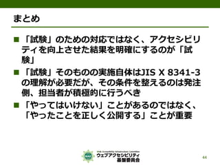 まとめ
 「試験」のための対応ではなく、アクセシビリ
ティを向上させた結果を明確にするのが「試
験」
 「試験」そのものの実施自体はJIS X 8341-3
の理解が必要だが、その条件を整えるのは発注
側、担当者が積極的に行うべき
 「やってはいけない」ことがあるのではなく、
「やったことを正しく公開する」ことが重要
44
 