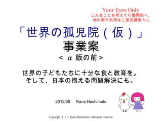 Copyright （ c ） Kana Hashimoto All rights reserved.
「世界の孤児院（仮）」
事業案
＜ α 版の前＞
世界の子どもたちに十分な食と教育を。
そして、日本の抱える問題解決にも。
2013/08 　 Kana Hashimoto
Your Eyes Only.
こんなことを考えて行動開始へ、
他の案や有用なご意見募集 Ver.
 