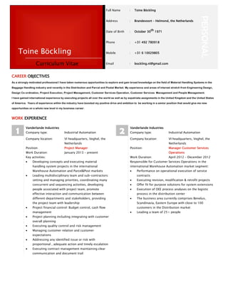 Full Name : Toine Böckling
PERSONAL
Address : Brandevoort – Helmond, the Netherlands
Date of Birth : October 30th 1971
Phone : +31 492 780918
Mobile : +31 6 10029805
Email : bockling.nl@gmail.com
CAREER OBJECTIVES
As a strongly motivated professional I have taken numerous opportunities to explore and gain broad knowledge on the field of Material Handling Systems in the
Baggage Handling industry and recently in the Distribution and Parcel and Postal Market. My experience and areas of interest stretch from Engineering Design,
Design Co-ordination, Project Execution, Project Management, Customer Services Operation, Customer Services Management and People Management.
I have gained international experience by executing projects all over the world as well as by expatriate assignments in the United Kingdom and the United States
of America. Years of experience within the industry have boosted my positive drive and ambition to be working in a senior position that would give me new
opportunities on a whole new level in my business career.
WORK EXPERIENCE
1
Vanderlande Industries
Company type: Industrial Automation
Company location: VI headquarters, Veghel, the
Netherlands
Position: Project Manager
Work Duration: January 2013 – present
Key activities:
Developing concepts and executing material
handling system projects in the international
Warehouse Automation and Parcel&Post markets
Leading multidisciplinary team and sub-contractors:
setting and managing priorities, coordinating many
concurrent and sequencing activities, developing
people associated with project team, promote
effective interaction and communication between
different departments and stakeholders, providing
the project team with leadership
Project financial control: Budget control, cash flow
management
Project planning including integrating with customer
overall planning
Executing quality control and risk management
Managing customer relation and customer
expectations
Addressing any identified issue or risk with
proportional , adequate action and timely escalation
Executing contract management maintaining clear
communication and document trail
2
Vanderlande Industries
Company type: Industrial Automation
Company location: VI headquarters, Veghel, the
Netherlands
Position: Manager Customer Services
Operations
Work Duration: April 2012 – December 2012
Responsible for Customer Services Operations in the
international Warehouse Automation market segment:
Performance on operational execution of service
contracts
Executing revision, modification & retrofit projects
Offer fit for purpose solutions for system extensions
Execution of OEE process analyses on the logistic
process in the distribution center
The business area currently comprises Benelux,
Scandinavia, Eastern Europe with close to 100
customers in the Distribution market
Leading a team of 25+ people
Curriculum Vitae
Toine Böckling
 