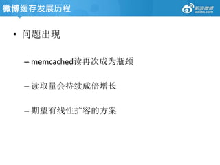 • 问题出现
– memcached读再次成为瓶颈
– 读取量会持续成倍增长
– 期望有线性扩容的方案
微博缓存发展历程
 
