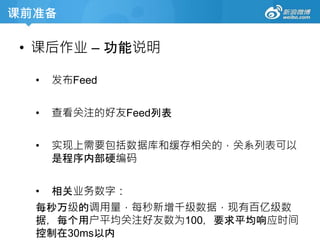 课前准备
• 课后作业 – 功能说明
• 发布Feed
• 查看关注的好友Feed列表
• 实现上需要包括数据库和缓存相关的，关系列表可以
是程序内部硬编码
• 相关业务数字：
每秒万级的调用量，每秒新增千级数据，现有百亿级数
据，每个用户平均关注好友数为100，要求平均响应时间
控制在30ms以内
 